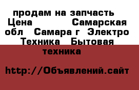 продам на запчасть › Цена ­ 2 000 - Самарская обл., Самара г. Электро-Техника » Бытовая техника   